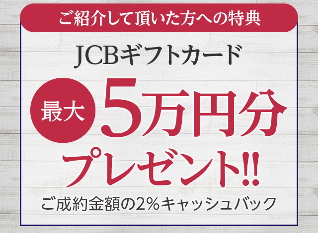 ご紹介して頂いた方への特典JCBギフトカード最大5万円分プレゼント!!（ご成約金額の2％キャッシュバック）