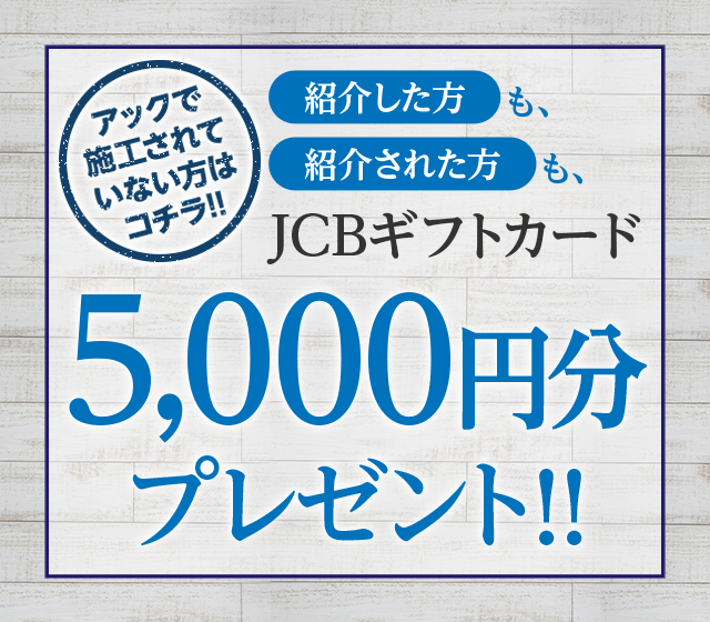 アックで施工されていない方はコチラ！紹介した方も、紹介された方も、JCBギフトカード5,000円分プレゼント!!