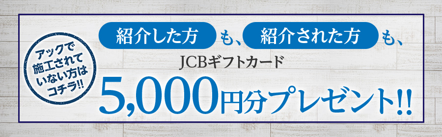 アックで施工されていない方はコチラ！紹介した方も、紹介された方も、JCBギフトカード5,000円分プレゼント!!
