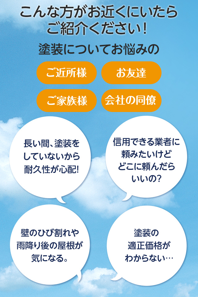 こんな方がお近くにいたらご紹介ください！塗装についてお悩みのご近所様、お友達、ご家族様、会社の同僚、長い間、「塗装をしていないから耐久性が心配！」「信用できる業者に頼みたいけどどこに頼んだらいいの？」「壁のひび割れや雨降り後の屋根が気になる。」「塗装の適正価格がわからない…」