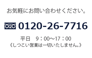 お気軽にお問い合わせください。フリーダイヤル0120-26-7716平日　9：00〜17：00しつこい営業はいたしません。