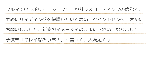 クルマでいうポリマーシーク加工やガラスコーティングの感覚で、早めにサイディングを保護したいと思い、ペイントセンターさんにお願いしました。新築のイメージそのままにきれいになりました。子供も「キレイなおうち！」と言って、大満足です。