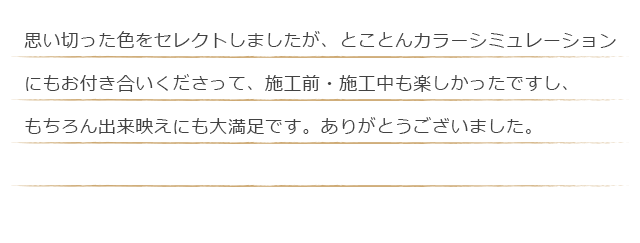 思い切った色をセレクトしましたが、とことんカラーシミュレーションにもお付き合いくださって、施工前・施工中も楽しかったですし、もちろん出来映えにも大満足です。ありがとうございました。