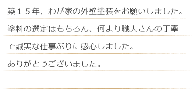 築１５年、わが家の外壁塗装をお願いしました。塗料の選定はもちろん、何より職人さんの丁寧で誠実な仕事ぶりに感心しました。ありがとうございました。