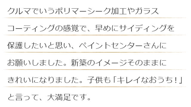 クルマでいうポリマーシーク加工やガラスコーティングの感覚で、早めにサイディングを保護したいと思い、ペイントセンターさんにお願いしました。新築のイメージそのままにきれいになりました。子供も「キレイなおうち！」と言って、大満足です。