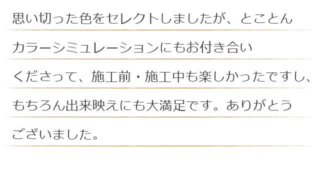 思い切った色をセレクトしましたが、とことんカラーシミュレーションにもお付き合いくださって、施工前・施工中も楽しかったですし、もちろん出来映えにも大満足です。ありがとうございました。