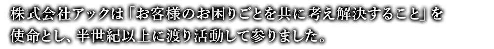 株式会社アックは「お客様のお困りごとを共に考え解決すること」を使命とし、半世紀以上に渡り活動して参りました。