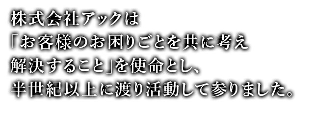 株式会社アックは「お客様のお困りごとを共に考え解決すること」を使命とし、半世紀以上に渡り活動して参りました。